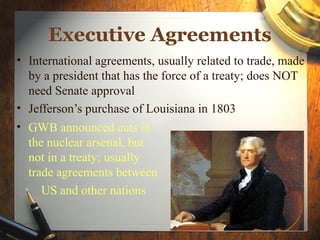 Executive Agreements
• International agreements, usually related to trade, made
  by a president that has the force of a treaty; does NOT
  need Senate approval
• Jefferson’s purchase of Louisiana in 1803
• GWB announced cuts in
  the nuclear arsenal, but
  not in a treaty; usually
  trade agreements between
     US and other nations
 