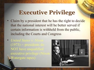 Executive Privilege
• Claim by a president that he has the right to decide
  that the national interest will be better served if
  certain information is withheld from the public,
  including the Courts and Congress
• United States v. Nixon
  (1973) – presidents do
  NOT have unqualified
  executive privilege (Nixon
  Watergate tapes)
 