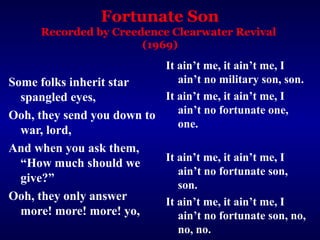 Fortunate Son
      Recorded by Creedence Clearwater Revival
                       (1969)
                           It ain’t me, it ain’t me, I
Some folks inherit star       ain’t no military son, son.
  spangled eyes,           It ain’t me, it ain’t me, I
Ooh, they send you down to    ain’t no fortunate one,
                              one.
 war, lord,
And when you ask them,
                              It ain’t me, it ain’t me, I
 “How much should we
                                 ain’t no fortunate son,
 give?”
                                 son.
Ooh, they only answer         It ain’t me, it ain’t me, I
 more! more! more! yo,           ain’t no fortunate son, no,
                                 no, no.
 