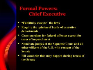 Formal Powers:
Chief Executive
 “Faithfully execute” the laws
 Require the opinion of heads of executive
departments
 Grant pardons for federal offenses except for
cases of impeachment
 Nominate judges of the Supreme Court and all
other officers of the U.S. with consent of the
Senate
 Fill vacancies that may happen during recess of
the Senate
 