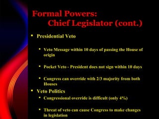 Formal Powers:
Chief Legislator (cont.)
 Presidential Veto
 Veto Message within 10 days of passing the House of
origin
 Pocket Veto - President does not sign within 10 days
 Congress can override with 2/3 majority from both
Houses
 Veto Politics
 Congressional override is difficult (only 4%)
 Threat of veto can cause Congress to make changes
in legislation
 