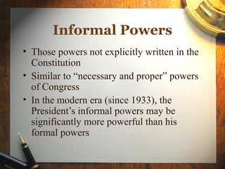 • Those powers not explicitly written in the
Constitution
• Similar to “necessary and proper” powers
of Congress
• In the modern era (since 1933), the
President’s informal powers may be
significantly more powerful than his
formal powers
Informal Powers
 