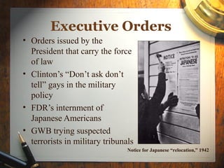 Executive Orders
• Orders issued by the
President that carry the force
of law
• Clinton’s “Don’t ask don’t
tell” gays in the military
policy
• FDR’s internment of
Japanese Americans
• GWB trying suspected
terrorists in military tribunals
Notice for Japanese “relocation,” 1942
 