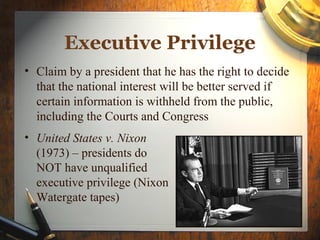 Executive Privilege
• Claim by a president that he has the right to decide
that the national interest will be better served if
certain information is withheld from the public,
including the Courts and Congress
• United States v. Nixon
(1973) – presidents do
NOT have unqualified
executive privilege (Nixon
Watergate tapes)
 