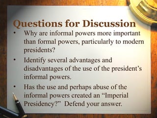 Questions for Discussion
• Why are informal powers more important
than formal powers, particularly to modern
presidents?
• Identify several advantages and
disadvantages of the use of the president’s
informal powers.
• Has the use and perhaps abuse of the
informal powers created an “Imperial
Presidency?” Defend your answer.
 