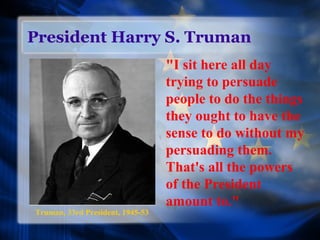 President Harry S. Truman
"I sit here all day
trying to persuade
people to do the things
they ought to have the
sense to do without my
persuading them.
That's all the powers
of the President
amount to."
Truman, 33rd President, 1945-53
 