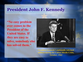 President John F. Kennedy
“No easy problem
ever comes to the
President of the
United States. If
they are easy to
solve, somebody else
has solved them.”
President Kennedy’s nationally televised
address during the Cuban Missile Crisis,
October, 1962
 
