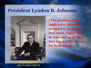 President Lyndon B. Johnson
“The presidency has
made every man who
occupied it, no matter
how small, bigger than
he was; and no matter
how big, not big enough
for its demands.”
President Johnson,
36th President, 1963-69
 