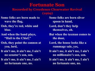 Fortunate Son
Recorded by Creedence Clearwater Revival
(1969)
Some folks are born made to
wave the flag,
Ooh, they’re red, white and
blue.
And when the band plays,
“Hail to the Chief,”
Ooh, they point the cannon at
you, lord,
It ain’t me, it ain’t me, I ain’t
no senator’s son, son.
It ain’t me, it ain’t me, I ain’t
no fortunate one, no.
Some folks are born silver
spoon in hand,
Lord, don’t they help
themselves, oh.
But when the taxman comes to
the door,
Lord, the house looks like a
rummage sale, yes,
It ain’t me, it ain’t me, I ain’t
no millionaire’s son, son.
It ain’t me, it ain’t me, I ain’t
no fortunate one, no.
 