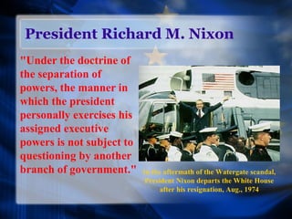 President Richard M. Nixon
"Under the doctrine of
the separation of
powers, the manner in
which the president
personally exercises his
assigned executive
powers is not subject to
questioning by another
branch of government." In the aftermath of the Watergate scandal,
President Nixon departs the White House
after his resignation, Aug., 1974
 