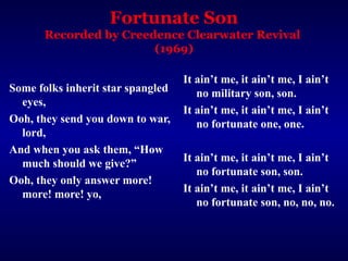 Fortunate Son
Recorded by Creedence Clearwater Revival
(1969)
Some folks inherit star spangled
eyes,
Ooh, they send you down to war,
lord,
And when you ask them, “How
much should we give?”
Ooh, they only answer more!
more! more! yo,
It ain’t me, it ain’t me, I ain’t
no military son, son.
It ain’t me, it ain’t me, I ain’t
no fortunate one, one.
It ain’t me, it ain’t me, I ain’t
no fortunate son, son.
It ain’t me, it ain’t me, I ain’t
no fortunate son, no, no, no.
 