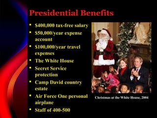 Presidential Benefits
 $400,000 tax-free salary
 $50,000/year expense
account
 $100,000/year travel
expenses
 The White House
 Secret Service
protection
 Camp David country
estate
 Air Force One personal
airplane
 Staff of 400-500
Christmas at the White House, 2004
 
