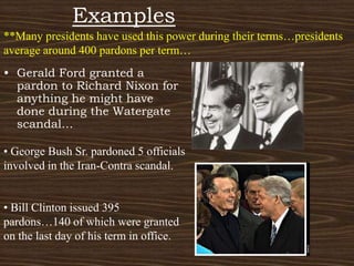 Examples**Many presidents have used this power during their terms…presidents average around 400 pardons per term…Gerald Ford granted a pardon to Richard Nixon for anything he might have done during the Watergate scandal… George Bush Sr. pardoned 5 officials involved in the Iran-Contra scandal. Bill Clinton issued 395 pardons…140 of which were granted on the last day of his term in office.