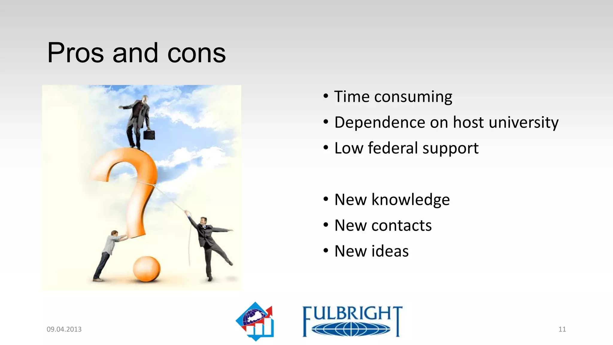 Pros and cons
                • Time consuming
                • Dependence on host university
                • Low federal support

                • New knowledge
                • New contacts
                • New ideas



11.04.2013                                    11
 