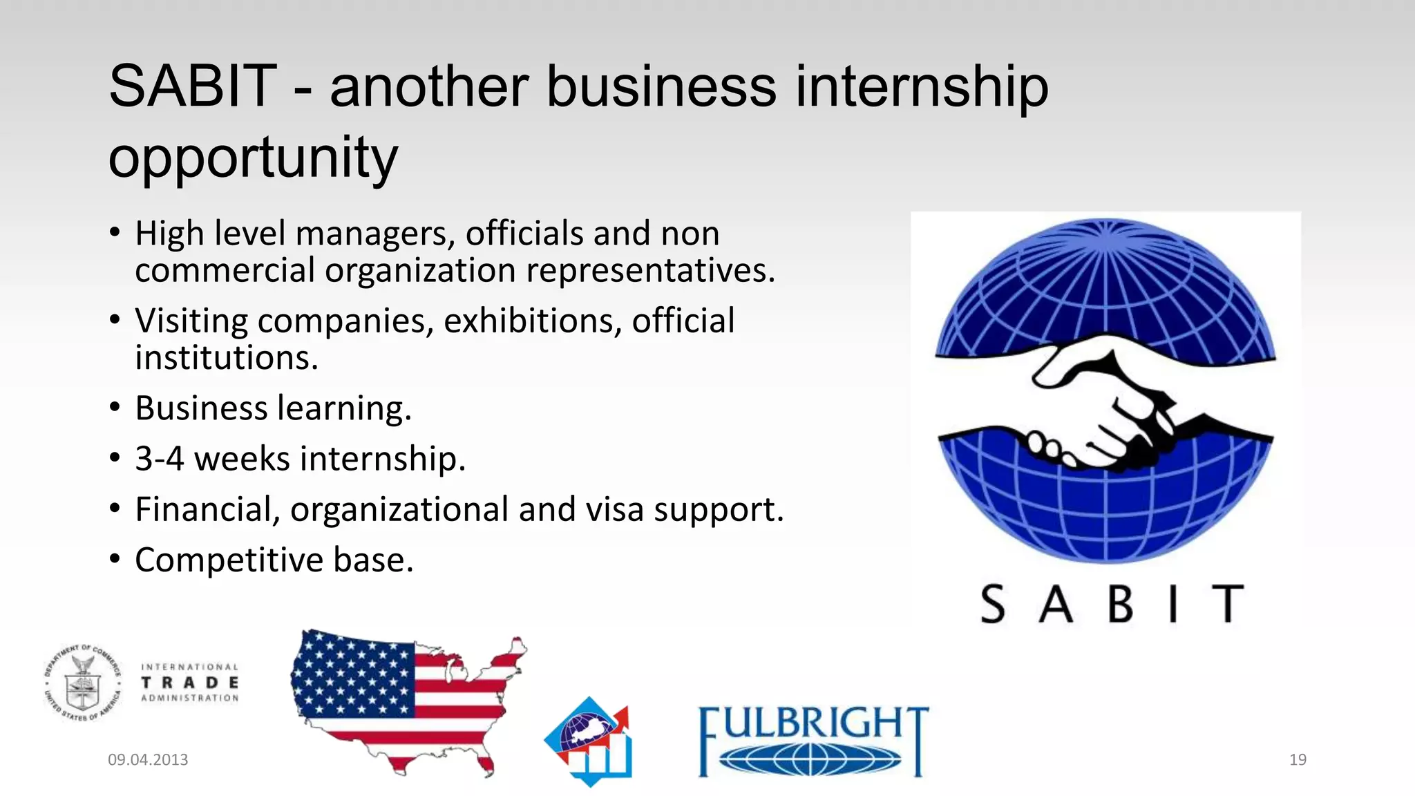 SABIT – the other business internship
opportunity
• High level managers, officials and non
  commercial organization representatives.
• Visiting companies, exhibitions, official
  institutions.
• Business learning.
• 3-4 weeks internship.
• Financial, organizational and visa support.
• Competitive base.




11.04.2013                                      19
 