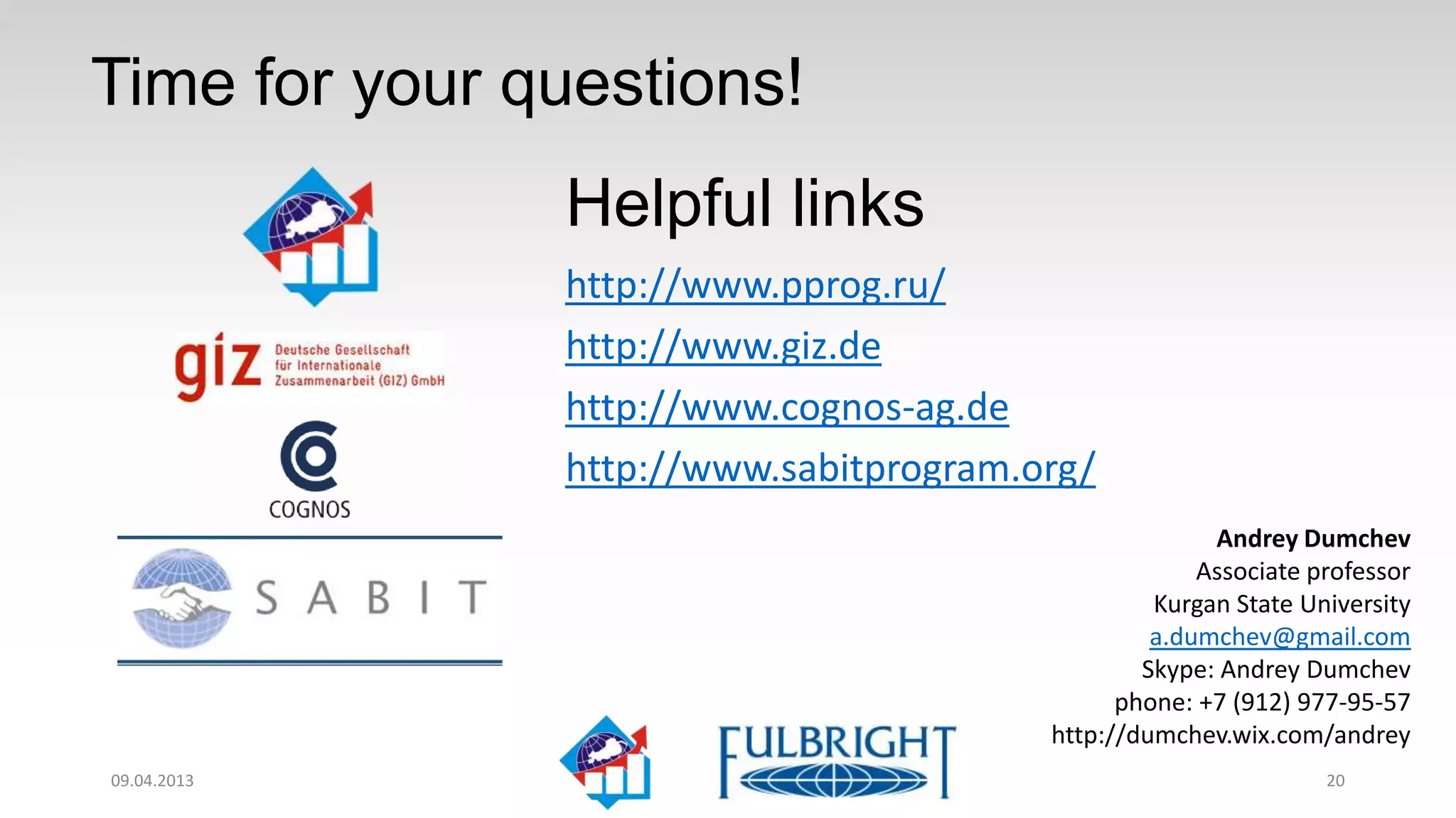 Question time!
                 Helpful links
                 http://www.pprog.ru/
                 http://www.giz.de
                 http://www.cognos-ag.de
                 http://www.sabitprogram.org/
                                                        Andrey Dumchev
                                                       Associate professor
                                                   Kurgan State University
                                                   a.dumchev@gmail.com
                                                  Skype: Andrey Dumchev
                                                phone: +7 (912) 977-95-57
                                          http://dumchev.wix.com/andrey
11.04.2013                                                        20
 