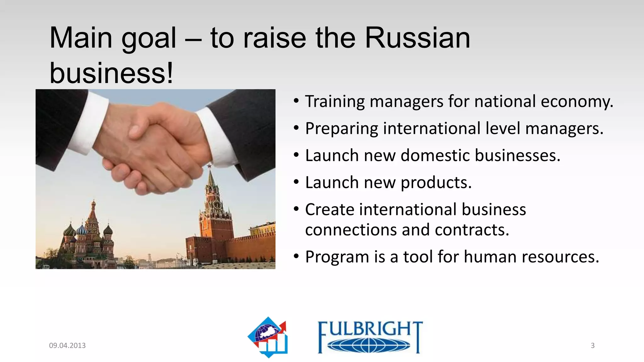 Main goal – level up the Russian
business!
                  • Training managers for national economy.
                  • Preparing international level managers.
                  • Launching new domestic businesses.
                  • Launching new products.
                  • Creating international business
                    connections and contracts.
                  • Program is a tool for human resources.



11.04.2013                                              3
 