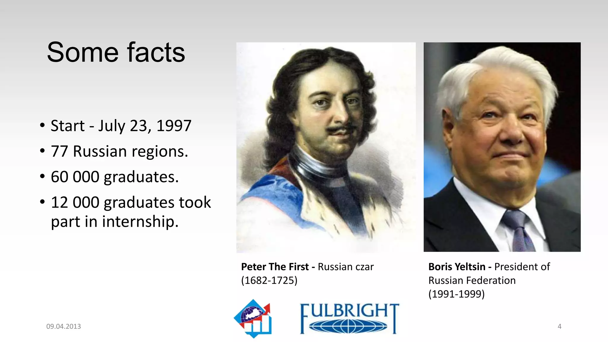 Interesting facts

• Start - July 23, 1997
• 77 Russian regions
• 60 000 graduates
• 12 000 graduates took
  part in internship

                          Peter The First - Russian czar   Boris Yeltsin - President of
                          (1682-1725)                      Russian Federation
                                                           (1991-1999)

11.04.2013                                                                                4
 