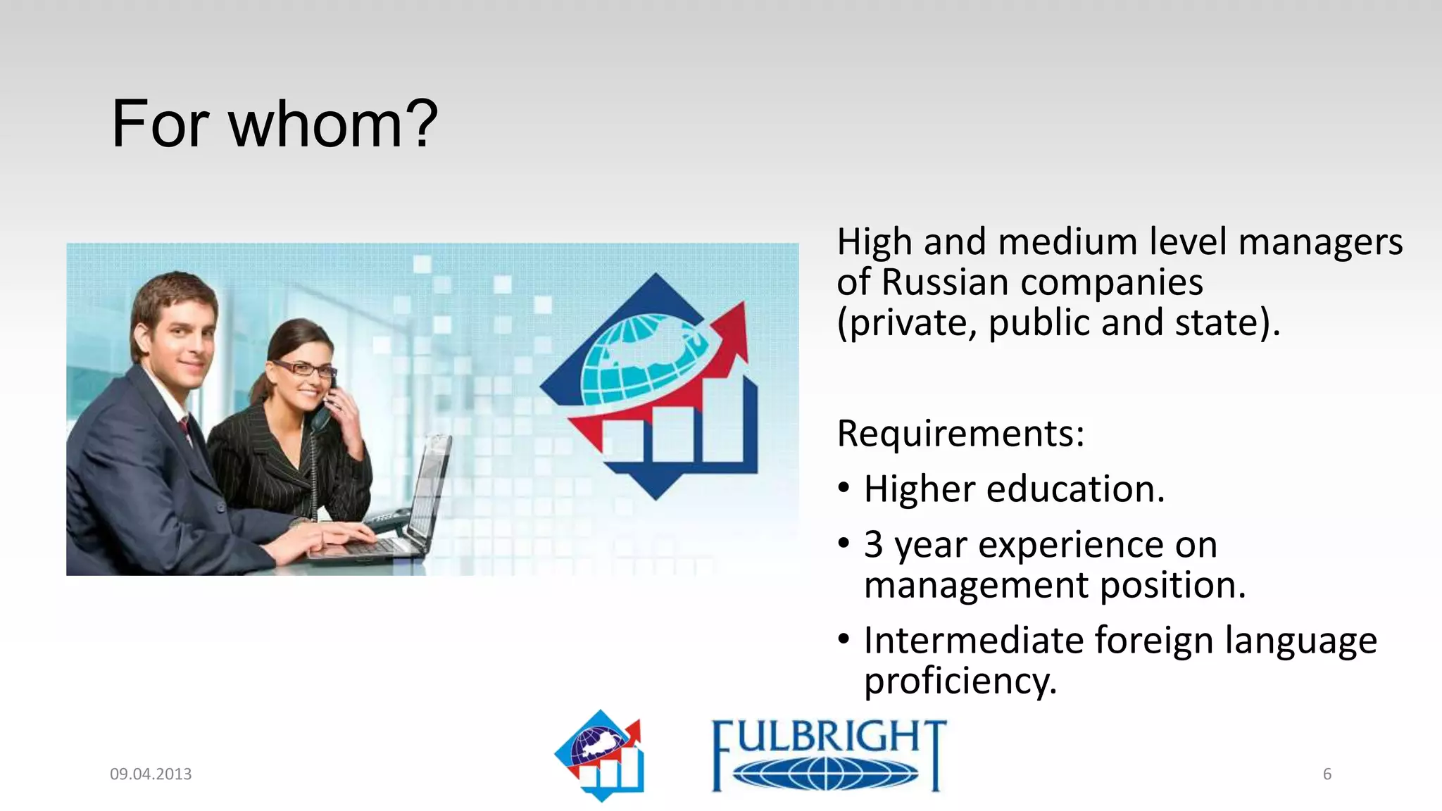 For whom?
             High and medium level managers
             of Russian companies
             (private, public and state).

             Requirements:
             • Higher education.
             • 3 year experience on
               management position.
             • Intermediate foreign language
               proficiency.

11.04.2013                              6
 