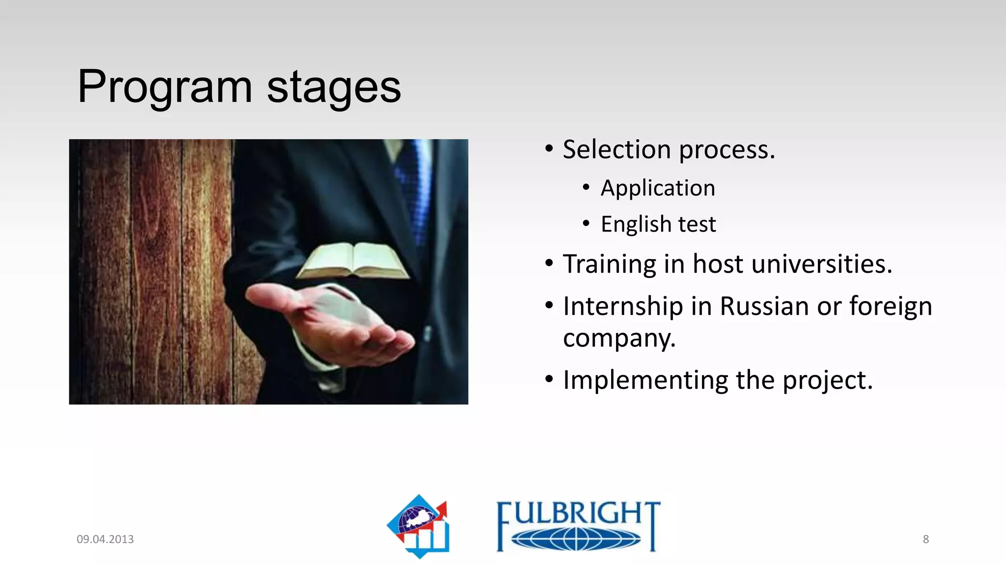 Program stages
                 • Selection process.
                    • Application
                    • English test
                 • Training in host universities.
                 • Internship in Russian or foreign
                   company.
                 • Implementation of the project.




11.04.2013                                        8
 