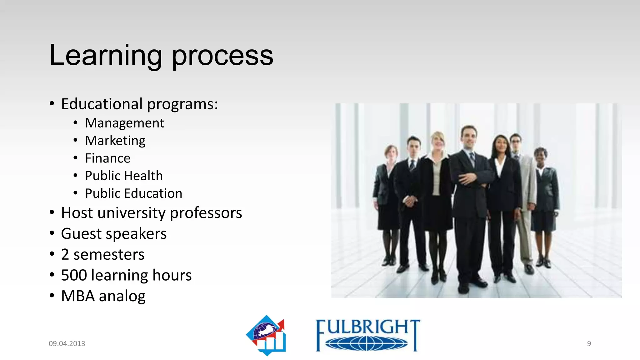 Learning process
• Educational programs:
      •   Management
      •   Marketing
      •   Finance
      •   Public Health
      •   Public Education
•   Host university professors
•   Guest speakers
•   2 semesters
•   500 learning hours
•   MBA analog

11.04.2013                       9
 