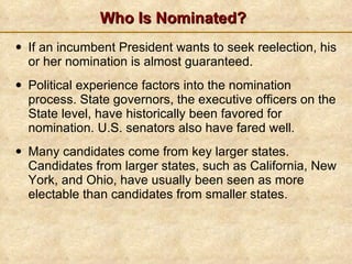 Who Is Nominated? If an incumbent President wants to seek reelection, his or her nomination is almost guaranteed. Political experience factors into the nomination process. State governors, the executive officers on the State level, have historically been favored for nomination. U.S. senators also have fared well. Many candidates come from key larger states. Candidates from larger states, such as California, New York, and Ohio, have usually been seen as more electable than candidates from smaller states. 
