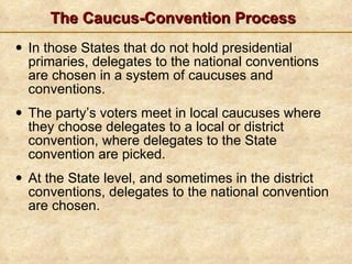 The Caucus-Convention Process In those States that do not hold presidential primaries, delegates to the national conventions are chosen in a system of caucuses and conventions. The party’s voters meet in local caucuses where they choose delegates to a local or district convention, where delegates to the State convention are picked.  At the State level, and sometimes in the district conventions, delegates to the national convention are chosen. 