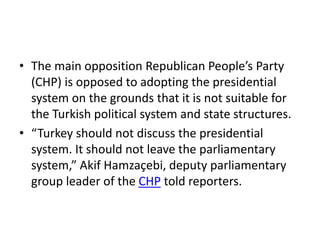 • The main opposition Republican People’s Party
(CHP) is opposed to adopting the presidential
system on the grounds that it is not suitable for
the Turkish political system and state structures.
• “Turkey should not discuss the presidential
system. It should not leave the parliamentary
system,” Akif Hamzaçebi, deputy parliamentary
group leader of the CHP told reporters.
 