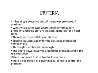CRITERIA
• It has single executive and all the power are vested in
president
• Whereas as in the case of presidential system both
president and legislator are elected separately for a fixed
term.
• There is no responsibility in this case
• There is least possibility for the existence of political
homogeneity.
• This single membership is enough.
• The entire power revolves around the president and is the
real executive.
•There is no need to dissolve the lower house.
•There is separation of power in ideal sense to control the
president.
 