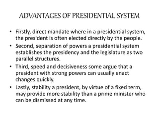 ADVANTAGES OF PRESIDENTIAL SYSTEM
• Firstly, direct mandate where in a presidential system,
the president is often elected directly by the people.
• Second, separation of powers a presidential system
establishes the presidency and the legislature as two
parallel structures.
• Third, speed and decisiveness some argue that a
president with strong powers can usually enact
changes quickly.
• Lastly, stability a president, by virtue of a fixed term,
may provide more stability than a prime minister who
can be dismissed at any time.
 