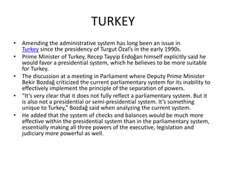 TURKEY
• Amending the administrative system has long been an issue in
Turkey since the presidency of Turgut Özal’s in the early 1990s.
• Prime Minister of Turkey, Recep Tayyip Erdoğan himself explicitly said he
would favor a presidential system, which he believes to be more suitable
for Turkey.
• The discussion at a meeting in Parliament where Deputy Prime Minister
Bekir Bozdağ criticized the current parliamentary system for its inability to
effectively implement the principle of the separation of powers.
• “It’s very clear that it does not fully reflect a parliamentary system. But it
is also not a presidential or semi-presidential system. It’s something
unique to Turkey,” Bozdağ said when analyzing the current system.
• He added that the system of checks and balances would be much more
effective within the presidential system than in the parliamentary system,
essentially making all three powers of the executive, legislation and
judiciary more powerful as well.
 