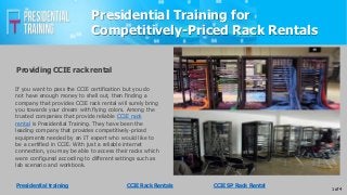 Presidential Training for
Competitively-Priced Rack Rentals
If you want to pass the CCIE certification but you do
not have enough money to shell out, then finding a
company that provides CCIE rack rental will surely bring
you towards your dream with flying colors. Among the
trusted companies that provide reliable CCIE rack
rental is Presidential Training. They have been the
leading company that provides competitively-priced
equipments needed by an IT expert who would like to
be a certified in CCIE. With just a reliable internet
connection, you may be able to access their racks which
were configured according to different settings such as
lab scenario and workbook.
Providing CCIE rack rental
1 of 4
Presidential training CCIE Rack Rentals CCIE SP Rack Rental
 
