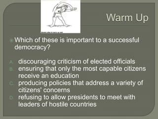  Which   of these is important to a successful
     democracy?

A.    discouraging criticism of elected officials
B.    ensuring that only the most capable citizens
      receive an education
C.    producing policies that address a variety of
      citizens' concerns
D.    refusing to allow presidents to meet with
      leaders of hostile countries
 