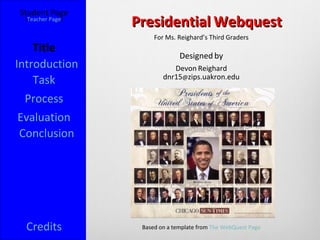 Student Page
 [Teacher Page]
                  Presidential Webquest
                       For Ms. Reighard’s Third Graders
    Title
                                Designed by
Introduction                 Devon Reighard
                          dnr15@zips.uakron.edu
    Task
  Process
 Evaluation
 Conclusion




  Credits          Based on a template from The WebQuest Page
 