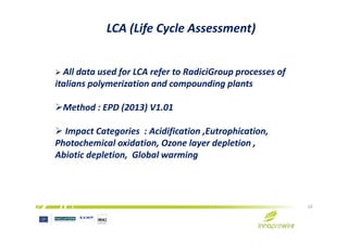 LCA (Life Cycle Assessment)
All data used for LCA refer to RadiciGroup processes of
italians polymerization and compounding plants
Method : EPD (2013) V1.01
10
Impact Categories : Acidification ,Eutrophication,
Photochemical oxidation, Ozone layer depletion ,
Abiotic depletion, Global warming
 