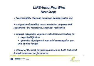 LIFE-Inno.Pro.Wire
Next Steps
Processability check on extrusion demonstrator line
Long term durability tests simulation on parts and
specimens : UV resistance, chemical resistance
Impact categories values re-calculation according to :
17
Impact categories values re-calculation according to :
expected life time
quantity of polymeric material consumption per
unit of wire length
Choice of the best formulation based on both technical
& environmental performances
 