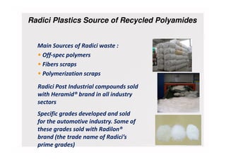 Radici Plastics Source of Recycled Polyamides
Main Sources of Radici waste :
• Off-spec polymers
• Fibers scraps
• Polymerization scraps
Radici Post Industrial compounds sold
with Heramid® brand in all industry
sectors
Specific grades developed and sold
for the automotive industry. Some of
these grades sold with Radilon®
brand (the trade name of Radici’s
prime grades)
 