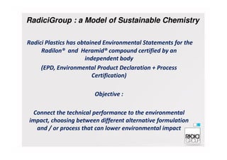 Radici Plastics has obtained Environmental Statements for the
Radilon® and Heramid® compound certified by an
independent body
(EPD, Environmental Product Declaration + Process
Certification)
RadiciGroup : a Model of Sustainable Chemistry
Objective :
Connect the technical performance to the environmental
impact, choosing between different alternative formulation
and / or process that can lower environmental impact
 