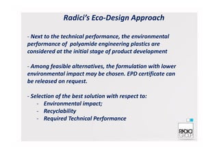Radici’s Eco-Design Approach
- Next to the technical performance, the environmental
performance of polyamide engineering plastics are
considered at the initial stage of product development
- Among feasible alternatives, the formulation with lower
environmental impact may be chosen. EPD certificate canenvironmental impact may be chosen. EPD certificate can
be released on request.
- Selection of the best solution with respect to:
- Environmental impact;
- Recyclability
- Required Technical Performance
 