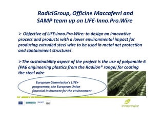 RadiciGroup, Officine Maccaferri and
SAMP team up on LIFE-Inno.Pro.Wire
Objective of LIFE-Inno.Pro.Wire: to design an innovative
process and products with a lower environmental impact for
producing extruded steel wire to be used in metal net protection
and containment structures
9
The sustainability aspect of the project is the use of polyamide 6
(PA6 engineering plastics from the Radilon® range) for coating
the steel wire
European Commission's LIFE+
programme, the European Union
financial Instrument for the environment
 