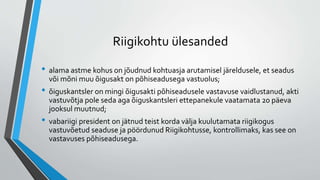 Riigikohtu ülesanded
• alama astme kohus on jõudnud kohtuasja arutamisel järeldusele, et seadus
või mõni muu õigusakt on põhiseadusega vastuolus;
• õiguskantsler on mingi õigusakti põhiseadusele vastavuse vaidlustanud, akti
vastuvõtja pole seda aga õiguskantsleri ettepanekule vaatamata 20 päeva
jooksul muutnud;
• vabariigi president on jätnud teist korda välja kuulutamata riigikogus
vastuvõetud seaduse ja pöördunud Riigikohtusse, kontrollimaks, kas see on
vastavuses põhiseadusega.
 