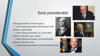 Eesti presidendid:
Vabariigi president on Eesti riigipea.
• 1.EestiVabariigi president oli Konstantin Päts
(alates 24. aprill 1938).
• 2.EestiVabariigi president oli Lennart Meri
(alates 6. oktoober 1992. aastal).
• 3.EestiVabariigi president oliArnold Rüüttel
(alates 8. oktoober 2002)
• 4. EestiVabariigi preident onToomas Hendrik Ilves
 