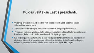 Kuidas valitakse Eestis presidenti:
• Vabariigi presidendi kandidaadiks võib saada sünnilt Eesti kodanik, kes on
vähemalt 40 aastat vana
• Tema ülesseadmise õigus on vähemalt viiendikul riigikogu koosseisust.
• President valitakse viieks aastaks salajasel hääletamisel ja valituks tunnistatakse
kandidaat, kelle poolt hääletab vähemalt 68 riigikogu liiget.
• Kui Riigikogu sellega hakkama ei saa, valib presidendi valimiskogu, kes koosneb
riigikogu liikmeist ja kohalike omavalitsuste esindajatest. Kui ka valimiskogul ei
õnnestu presidenti valida, läheb otsustamine taas riigikokku tagasi.
 