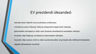 EV presidendi ülesanded:
•esindab Eesti Vabariiki rahvusvahelises suhtlemises;
•nimetab ja kutsub Vabariigi Valitsuse ettepanekul tagasi Eesti Vabariigi
diplomaatilisi esindajaid ja võtab vastu Eestisse akrediteeritud esindajate volikirjad;
•kuulutab välja Riigikogu korralised ja erakorralised valimised;
•kuulutab välja seadusi (võib ka välja kuulutamata jätta) ning kirjutab alla ratifitseerimiskirjadele;
•algatab põhiseaduse muutmist;
 