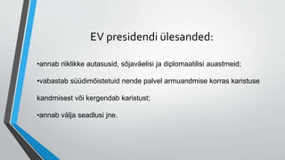 EV presidendi ülesanded:
•annab riiklikke autasusid, sõjaväelisi ja diplomaatilisi auastmeid;
•vabastab süüdimõistetuid nende palvel armuandmise korras karistuse
kandmisest või kergendab karistust;
•annab välja seadlusi jne.
 