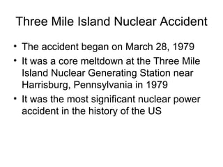 Three Mile Island Nuclear Accident
• The accident began on March 28, 1979
• It was a core meltdown at the Three Mile
Island Nuclear Generating Station near
Harrisburg, Pennsylvania in 1979
• It was the most significant nuclear power
accident in the history of the US
 