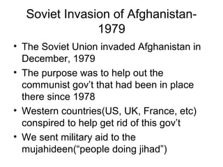 Soviet Invasion of Afghanistan-
1979
• The Soviet Union invaded Afghanistan in
December, 1979
• The purpose was to help out the
communist gov’t that had been in place
there since 1978
• Western countries(US, UK, France, etc)
conspired to help get rid of this gov’t
• We sent military aid to the
mujahideen(“people doing jihad”)
 