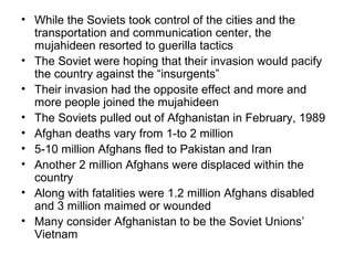 • While the Soviets took control of the cities and the
transportation and communication center, the
mujahideen resorted to guerilla tactics
• The Soviet were hoping that their invasion would pacify
the country against the “insurgents”
• Their invasion had the opposite effect and more and
more people joined the mujahideen
• The Soviets pulled out of Afghanistan in February, 1989
• Afghan deaths vary from 1-to 2 million
• 5-10 million Afghans fled to Pakistan and Iran
• Another 2 million Afghans were displaced within the
country
• Along with fatalities were 1.2 million Afghans disabled
and 3 million maimed or wounded
• Many consider Afghanistan to be the Soviet Unions’
Vietnam
 