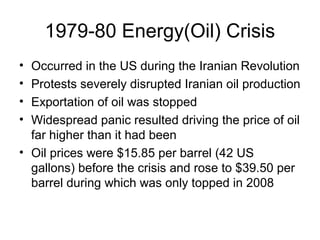1979-80 Energy(Oil) Crisis
• Occurred in the US during the Iranian Revolution
• Protests severely disrupted Iranian oil production
• Exportation of oil was stopped
• Widespread panic resulted driving the price of oil
far higher than it had been
• Oil prices were $15.85 per barrel (42 US
gallons) before the crisis and rose to $39.50 per
barrel during which was only topped in 2008
 