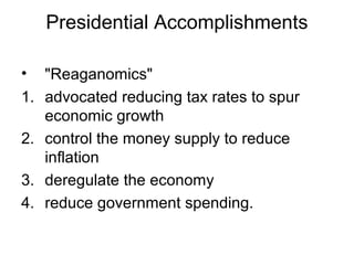 Presidential Accomplishments
• "Reaganomics"
1. advocated reducing tax rates to spur
economic growth
2. control the money supply to reduce
inflation
3. deregulate the economy
4. reduce government spending.
 